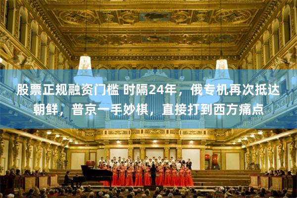 股票正规融资门槛 时隔24年，俄专机再次抵达朝鲜，普京一手妙棋，直接打到西方痛点