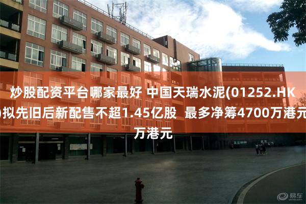 炒股配资平台哪家最好 中国天瑞水泥(01252.HK)拟先旧后新配售不超1.45亿股  最多净筹4700万港元
