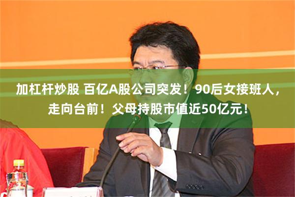 加杠杆炒股 百亿A股公司突发！90后女接班人，走向台前！父母持股市值近50亿元！