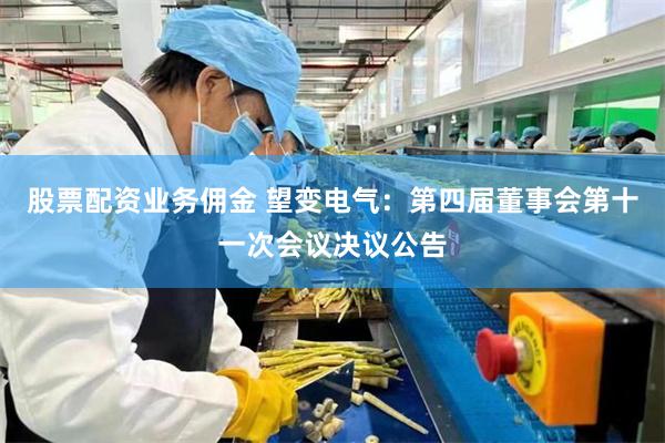 股票配资业务佣金 望变电气：第四届董事会第十一次会议决议公告