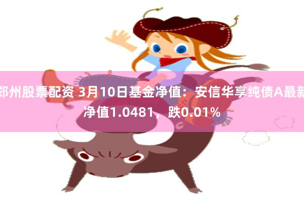 郑州股票配资 3月10日基金净值：安信华享纯债A最新净值1.0481，跌0.01%