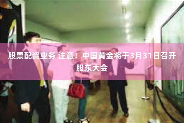 股票配资业务 注意！中国黄金将于3月31日召开股东大会