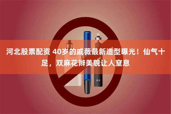 河北股票配资 40岁的戚薇最新造型曝光！仙气十足，双麻花辫美貌让人窒息