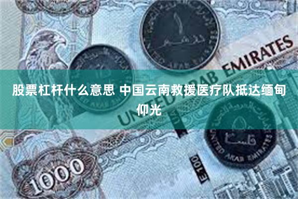 股票杠杆什么意思 中国云南救援医疗队抵达缅甸仰光