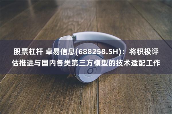 股票杠杆 卓易信息(688258.SH)：将积极评估推进与国内各类第三方模型的技术适配工作