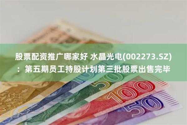股票配资推广哪家好 水晶光电(002273.SZ)：第五期员工持股计划第三批股票出售完毕
