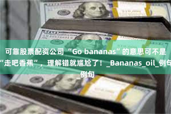 可靠股票配资公司 “Go bananas”的意思可不是“走吧香蕉”，理解错就尴尬了！_Bananas_oil_例句