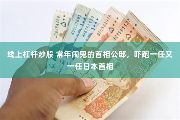 线上杠杆炒股 常年闹鬼的首相公邸，吓跑一任又一任日本首相