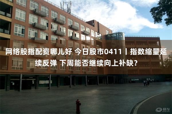 网络股指配资哪儿好 今日股市0411丨指数缩量延续反弹 下周能否继续向上补缺？