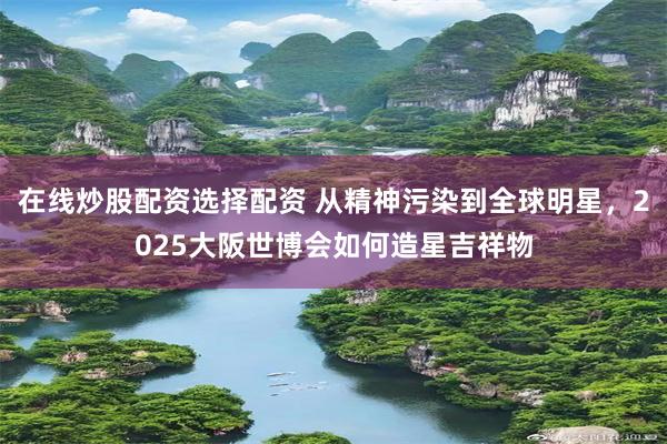 在线炒股配资选择配资 从精神污染到全球明星，2025大阪世博会如何造星吉祥物