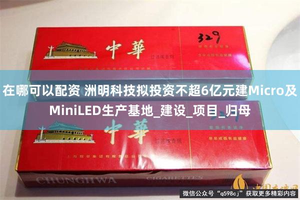 在哪可以配资 洲明科技拟投资不超6亿元建Micro及MiniLED生产基地_建设_项目_归母