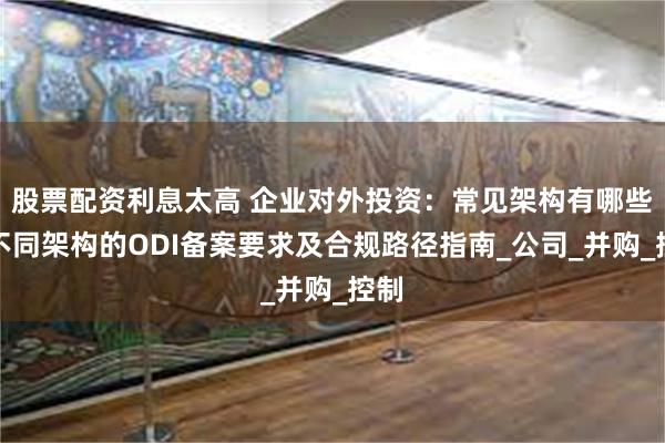 股票配资利息太高 企业对外投资：常见架构有哪些，不同架构的ODI备案要求及合规路径指南_公司_并购_控制