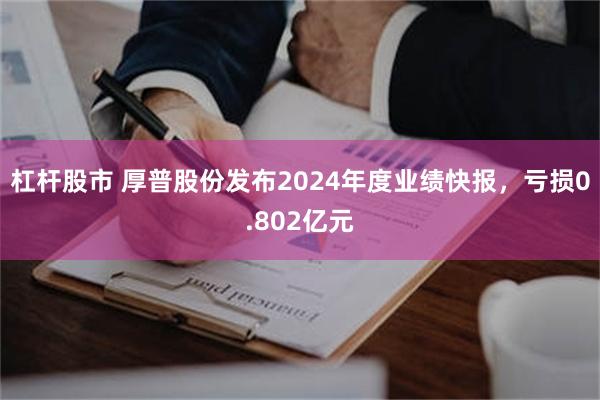 杠杆股市 厚普股份发布2024年度业绩快报，亏损0.802亿元