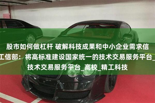 股市如何做杠杆 破解科技成果和中小企业需求信息不对称难题 工信部：将高标准建设国家统一的技术交易服务平台_高校_精工科技