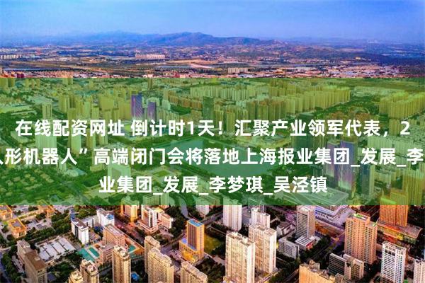 在线配资网址 倒计时1天！汇聚产业领军代表，2025蓝鲸“人形机器人”高端闭门会将落地上海报业集团_发展_李梦琪_吴泾镇