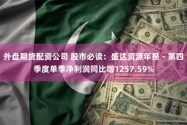 外盘期货配资公司 股市必读：盛达资源年报 - 第四季度单季净利润同比增1257.59%