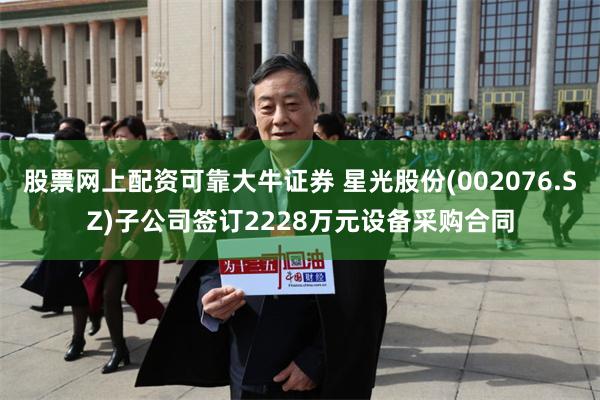 股票网上配资可靠大牛证券 星光股份(002076.SZ)子公司签订2228万元设备采购合同