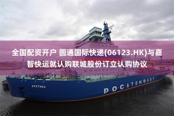 全国配资开户 圆通国际快递(06123.HK)与嘉智快运就认购联城股份订立认购协议