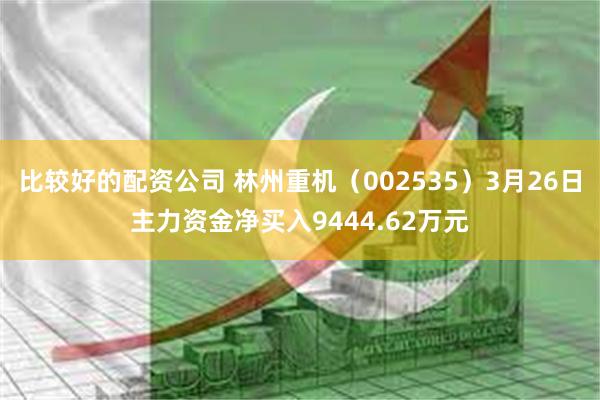 比较好的配资公司 林州重机（002535）3月26日主力资金净买入9444.62万元