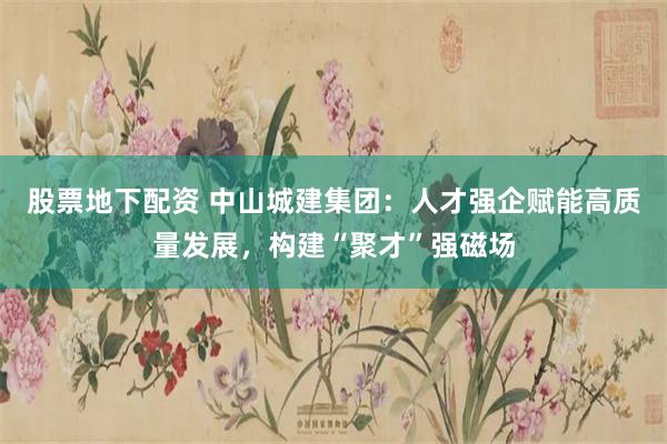 股票地下配资 中山城建集团：人才强企赋能高质量发展，构建“聚才”强磁场