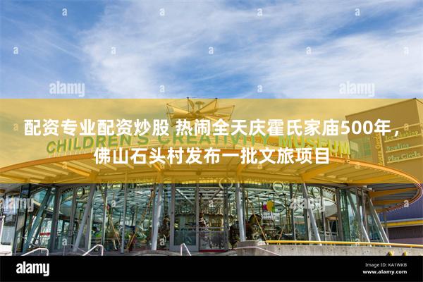 配资专业配资炒股 热闹全天庆霍氏家庙500年，佛山石头村发布一批文旅项目