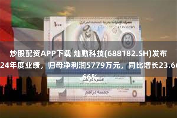 炒股配资APP下载 灿勤科技(688182.SH)发布2024年度业绩，归母净利润5779万元，同比增长23.66%