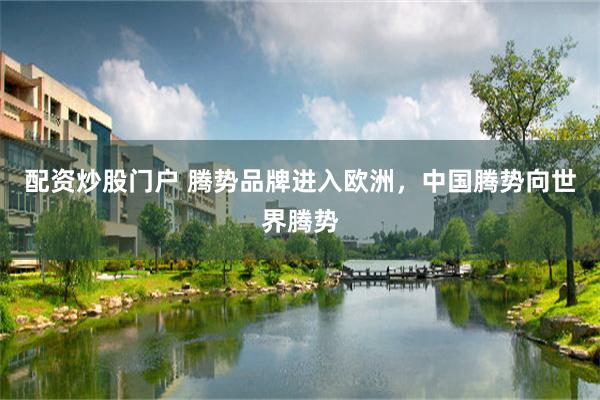 配资炒股门户 腾势品牌进入欧洲，中国腾势向世界腾势