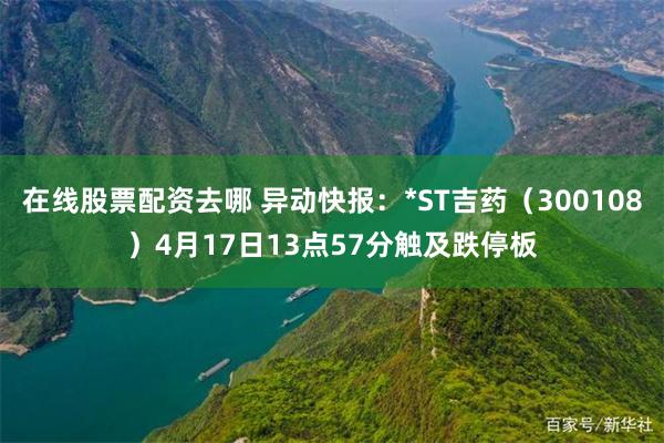在线股票配资去哪 异动快报：*ST吉药（300108）4月17日13点57分触及跌停板
