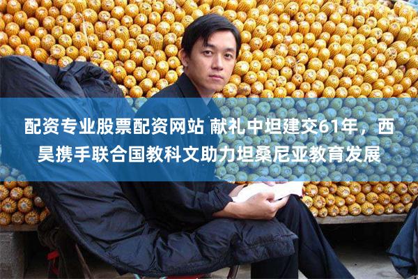 配资专业股票配资网站 献礼中坦建交61年，西昊携手联合国教科文助力坦桑尼亚教育发展