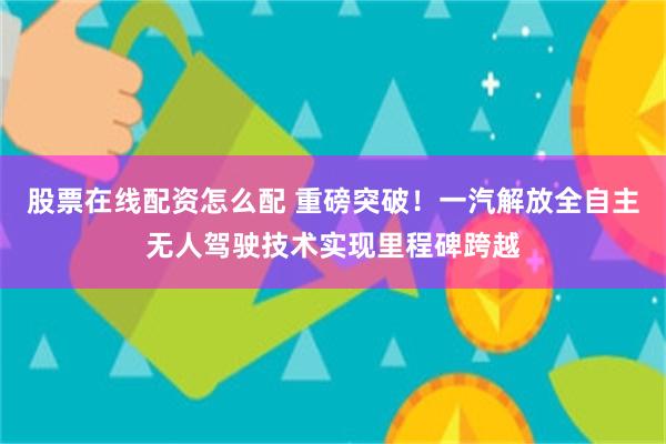 股票在线配资怎么配 重磅突破！一汽解放全自主无人驾驶技术实现里程碑跨越