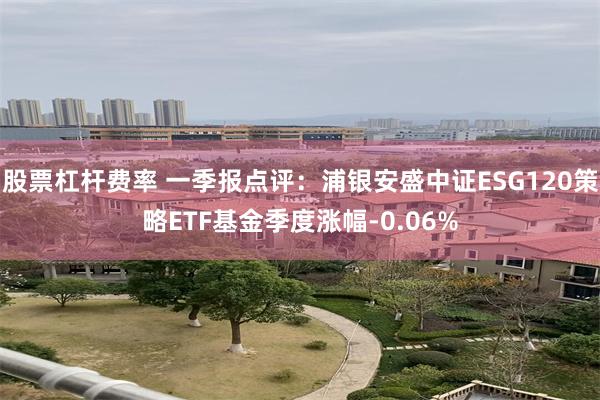 股票杠杆费率 一季报点评：浦银安盛中证ESG120策略ETF基金季度涨幅-0.06%