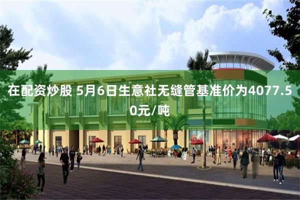 在配资炒股 5月6日生意社无缝管基准价为4077.50元/吨