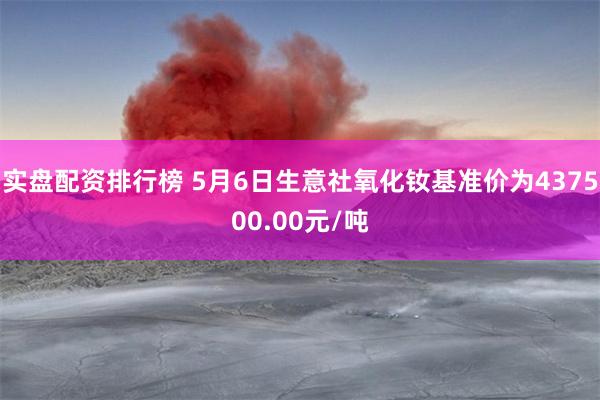 实盘配资排行榜 5月6日生意社氧化钕基准价为437500.00元/吨