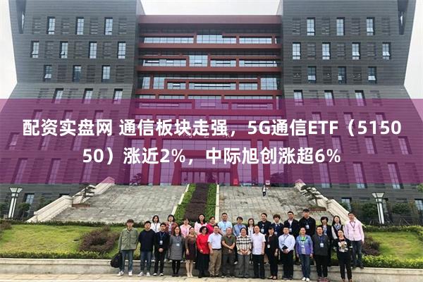 配资实盘网 通信板块走强，5G通信ETF（515050）涨近2%，中际旭创涨超6%