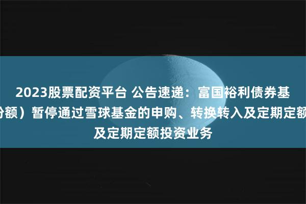 2023股票配资平台 公告速递：富国裕利债券基金（C类份额）暂停通过雪球基金的申购、转换转入及定期定额投资业务