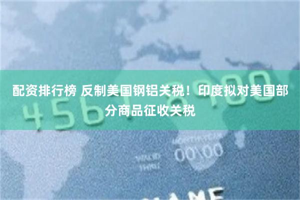 配资排行榜 反制美国钢铝关税！印度拟对美国部分商品征收关税