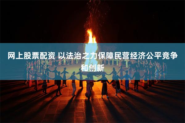 网上股票配资 以法治之力保障民营经济公平竞争和创新