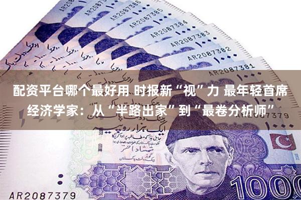 配资平台哪个最好用 时报新“视”力 最年轻首席经济学家：从“半路出家”到“最卷分析师”