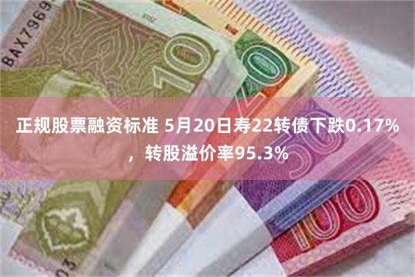 正规股票融资标准 5月20日寿22转债下跌0.17%，转股溢价率95.3%