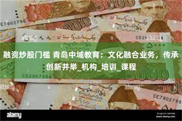 融资炒股门槛 青岛中域教育：文化融合业务，传承创新并举_机构_培训_课程