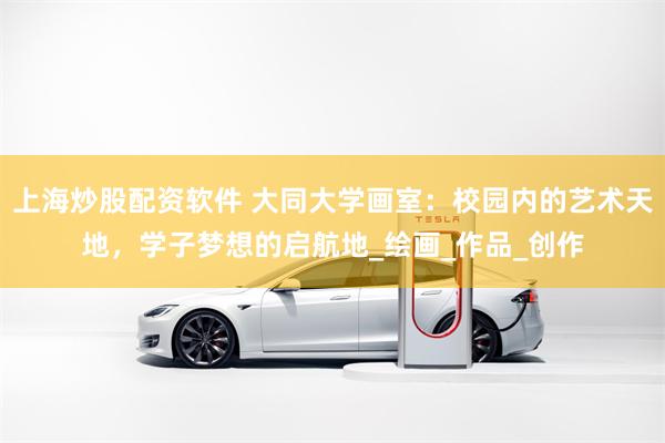 上海炒股配资软件 大同大学画室：校园内的艺术天地，学子梦想的启航地_绘画_作品_创作