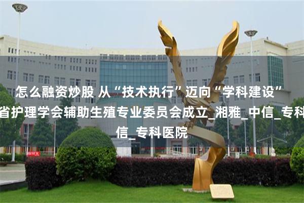 怎么融资炒股 从“技术执行”迈向“学科建设” 湖南省护理学会辅助生殖专业委员会成立_湘雅_中信_专科医院