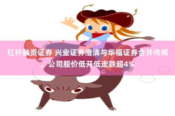 杠杆融资证券 兴业证券澄清与华福证券合并传闻，公司股价低开低走跌超4%