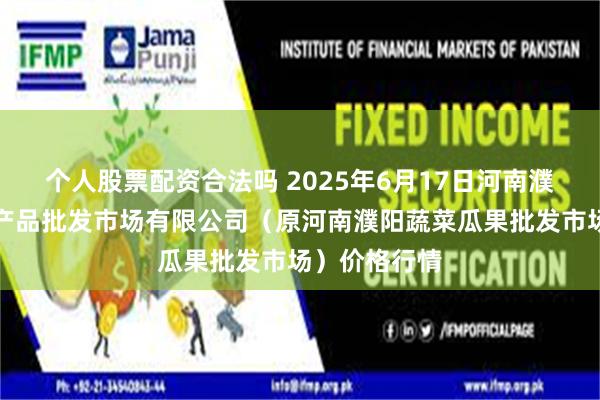 个人股票配资合法吗 2025年6月17日河南濮阳宏进农副产品批发市场有限公司（原河南濮阳蔬菜瓜果批发市场）价格行情