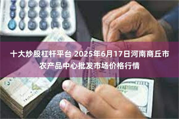 十大炒股杠杆平台 2025年6月17日河南商丘市农产品中心批发市场价格行情