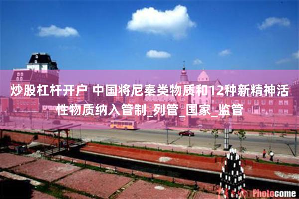 炒股杠杆开户 中国将尼秦类物质和12种新精神活性物质纳入管制_列管_国家_监管