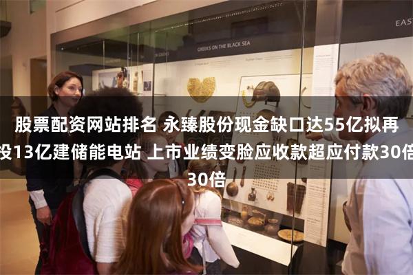 股票配资网站排名 永臻股份现金缺口达55亿拟再投13亿建储能电站 上市业绩变脸应收款超应付款30倍