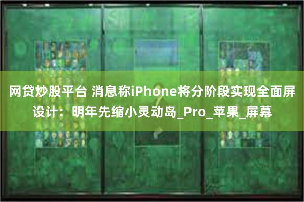网贷炒股平台 消息称iPhone将分阶段实现全面屏设计：明年先缩小灵动岛_Pro_苹果_屏幕